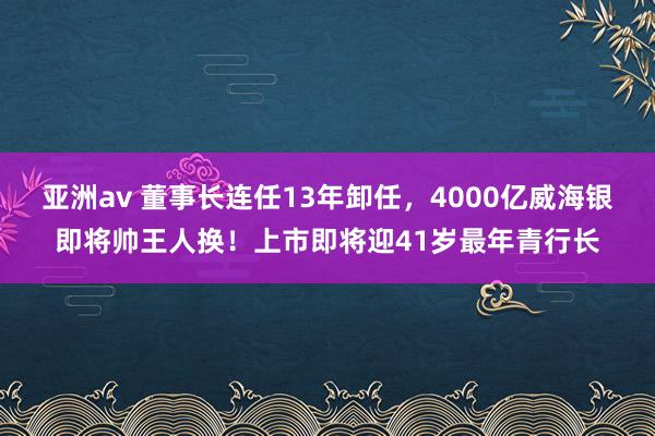 亚洲av 董事长连任13年卸任，4000亿威海银即将帅王人换！上市即将迎41岁最年青行长