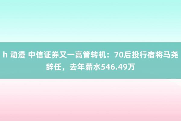 h 动漫 中信证券又一高管转机：70后投行宿将马尧辞任，去年薪水546.49万