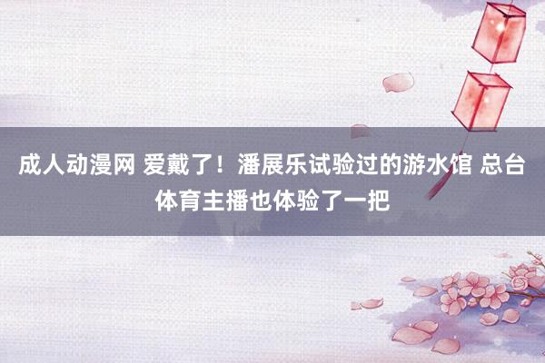 成人动漫网 爱戴了！潘展乐试验过的游水馆 总台体育主播也体验了一把