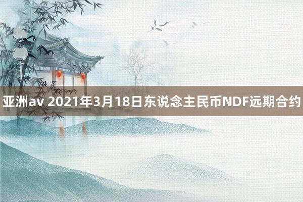 亚洲av 2021年3月18日东说念主民币NDF远期合约