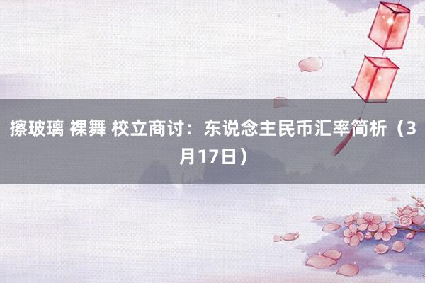 擦玻璃 裸舞 校立商讨：东说念主民币汇率简析（3月17日）