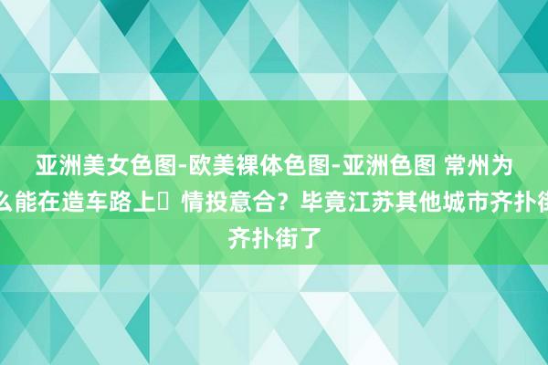 亚洲美女色图-欧美裸体色图-亚洲色图 常州为什么能在造车路上‌情投意合？毕竟江苏其他城市齐扑街了