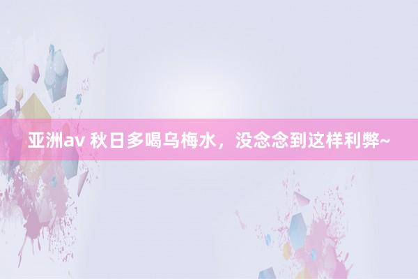 亚洲av 秋日多喝乌梅水,没念念到这样利弊~
