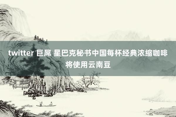 twitter 巨屌 星巴克秘书中国每杯经典浓缩咖啡将使用云南豆