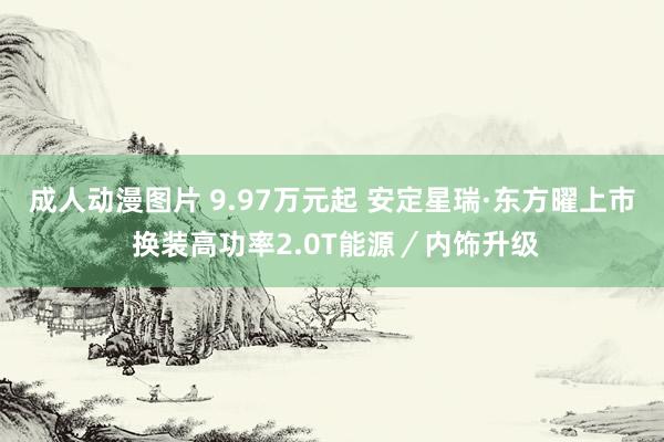 成人动漫图片 9.97万元起 安定星瑞·东方曜上市 换装高功率2.0T能源／内饰升级