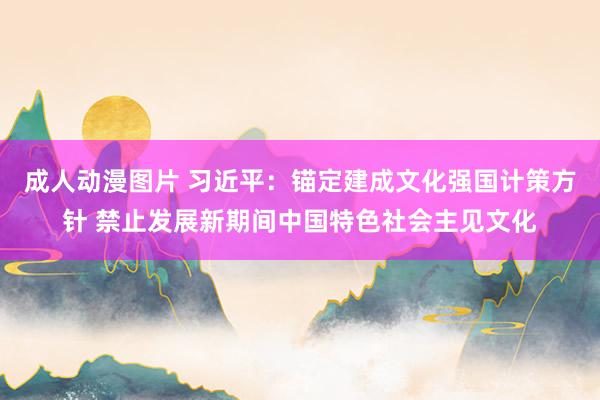 成人动漫图片 习近平：锚定建成文化强国计策方针 禁止发展新期间中国特色社会主见文化