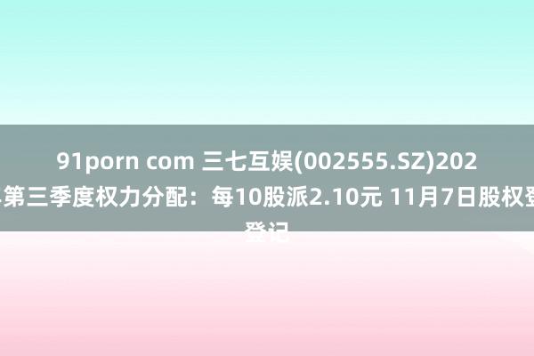 91porn com 三七互娱(002555.SZ)2024年第三季度权力分配：每10股派2.10元 11月7日股权登记