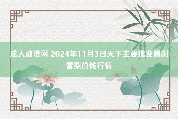 成人动漫网 2024年11月3日天下主要批发阛阓雪梨价钱行情