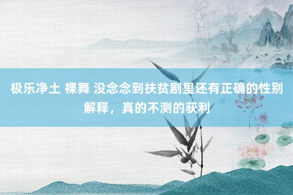 极乐净土 裸舞 没念念到扶贫剧里还有正确的性别解释，真的不测的获利