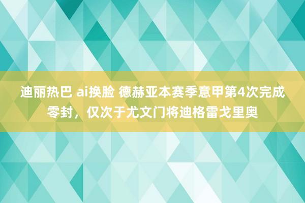 迪丽热巴 ai换脸 德赫亚本赛季意甲第4次完成零封，仅次于尤文门将迪格雷戈里奥