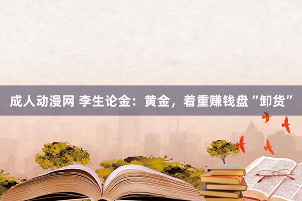 成人动漫网 李生论金：黄金，着重赚钱盘“卸货”