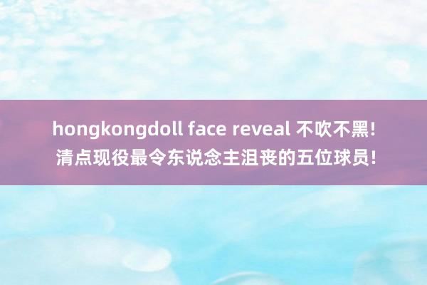 hongkongdoll face reveal 不吹不黑! 清点现役最令东说念主沮丧的五位球员!