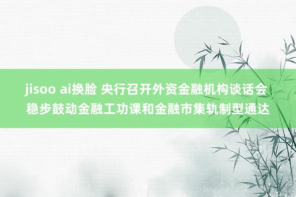 jisoo ai换脸 央行召开外资金融机构谈话会 稳步鼓动金融工功课和金融市集轨制型通达