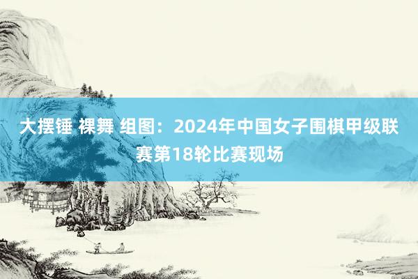 大摆锤 裸舞 组图：2024年中国女子围棋甲级联赛第18轮比赛现场