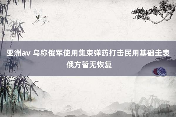 亚洲av 乌称俄军使用集束弹药打击民用基础圭表 俄方暂无恢复