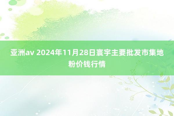 亚洲av 2024年11月28日寰宇主要批发市集地粉价钱行情