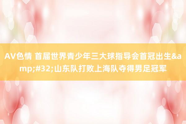 AV色情 首届世界青少年三大球指导会首冠出生&#32;山东队打败上海队夺得男足冠军
