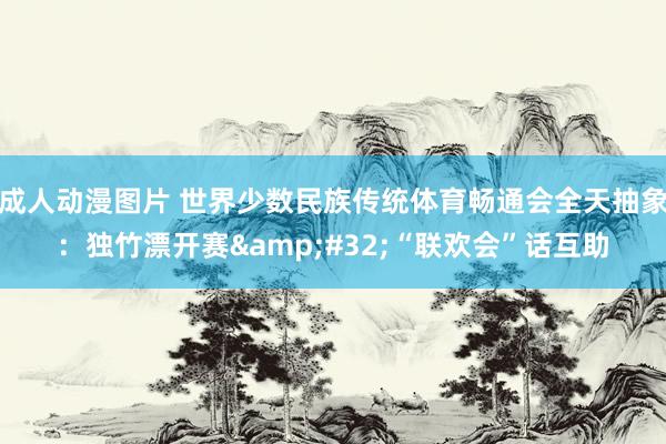 成人动漫图片 世界少数民族传统体育畅通会全天抽象：独竹漂开赛&#32;“联欢会”话互助