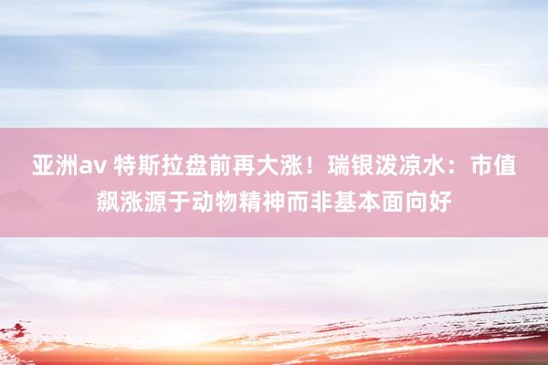亚洲av 特斯拉盘前再大涨！瑞银泼凉水：市值飙涨源于动物精神而非基本面向好