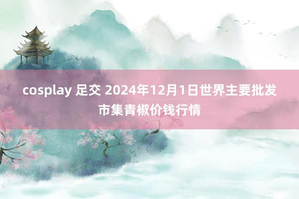 cosplay 足交 2024年12月1日世界主要批发市集青椒价钱行情