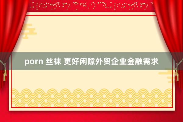 porn 丝袜 更好闲隙外贸企业金融需求