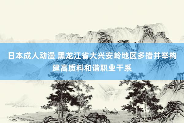 日本成人动漫 黑龙江省大兴安岭地区多措并举构建高质料和谐职业干系
