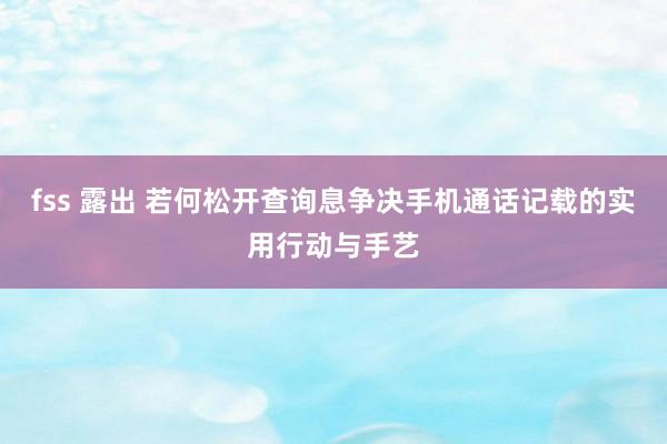 fss 露出 若何松开查询息争决手机通话记载的实用行动与手艺
