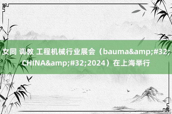 女同 调教 工程机械行业展会（bauma&#32;CHINA&#32;2024）在上海举行