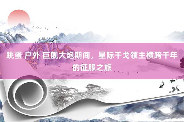 跳蛋 户外 巨舰大炮期间，星际干戈领主横跨千年的征服之旅