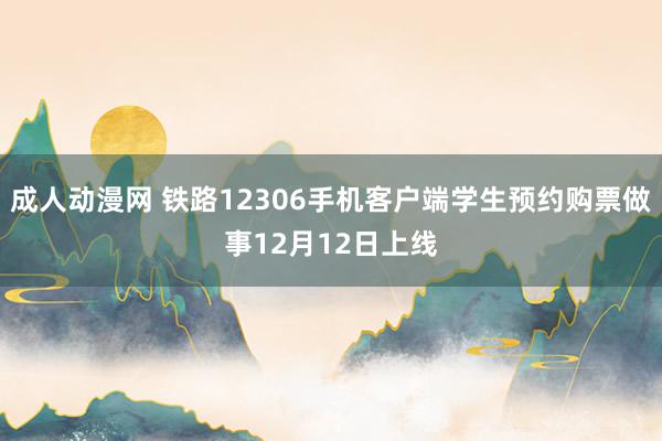 成人动漫网 铁路12306手机客户端学生预约购票做事12月12日上线