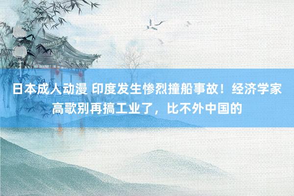 日本成人动漫 印度发生惨烈撞船事故！经济学家高歌别再搞工业了，比不外中国的