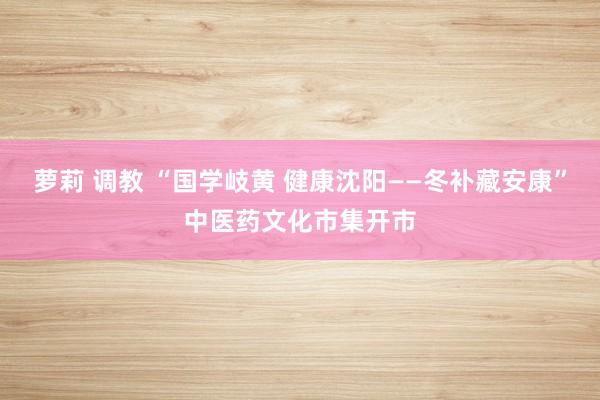 萝莉 调教 “国学岐黄 健康沈阳——冬补藏安康”中医药文化市集开市