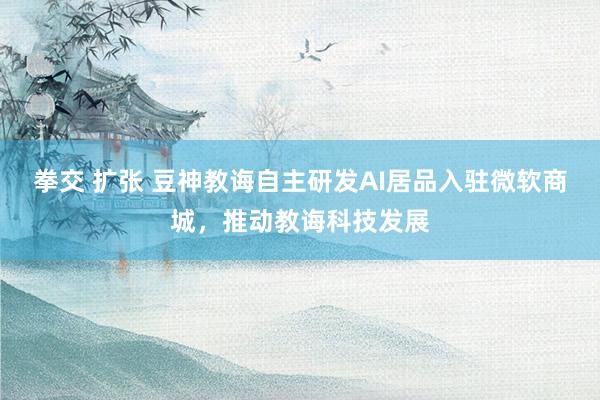 拳交 扩张 豆神教诲自主研发AI居品入驻微软商城，推动教诲科技发展