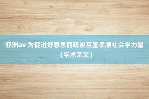 亚洲av 为促进好意思丽疏浚互鉴孝顺社会学力量（学术杂文）