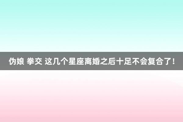 伪娘 拳交 这几个星座离婚之后十足不会复合了！