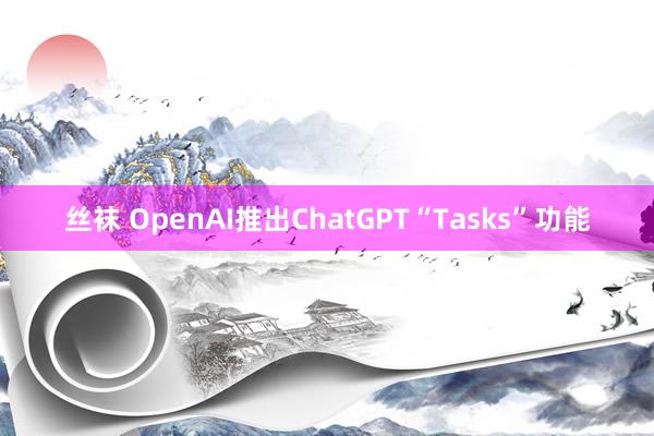 丝袜 OpenAI推出ChatGPT“Tasks”功能