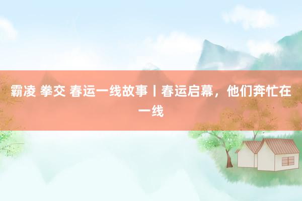 霸凌 拳交 春运一线故事丨春运启幕，他们奔忙在一线