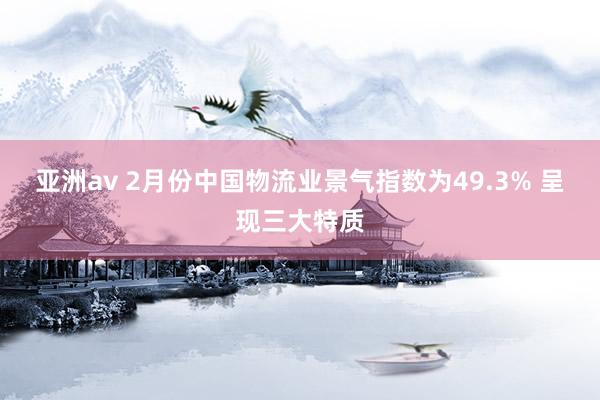 亚洲av 2月份中国物流业景气指数为49.3% 呈现三大特质