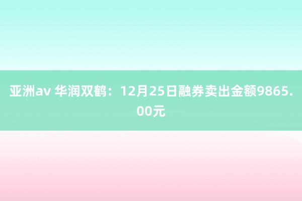 亚洲av 华润双鹤：12月25日融券卖出金额9865.00元