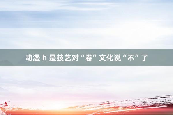 动漫 h 是技艺对“卷”文化说“不”了
