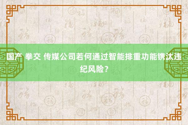 国产 拳交 传媒公司若何通过智能排重功能镌汰违纪风险？