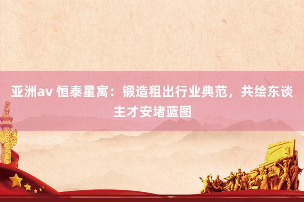 亚洲av 恒泰星寓：锻造租出行业典范，共绘东谈主才安堵蓝图