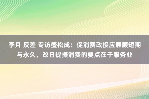 李月 反差 专访盛松成：促消费政接应兼顾短期与永久，改日提振消费的要点在于服务业
