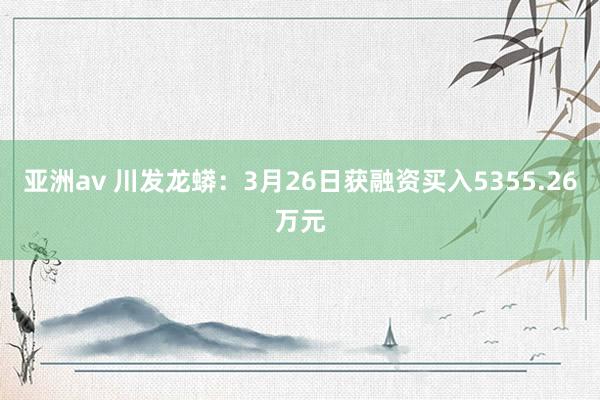 亚洲av 川发龙蟒：3月26日获融资买入5355.26万元
