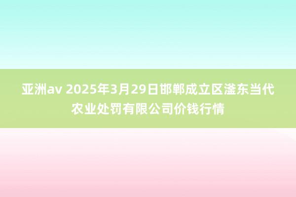 亚洲av 2025年3月29日邯郸成立区滏东当代农业处罚有限公司价钱行情