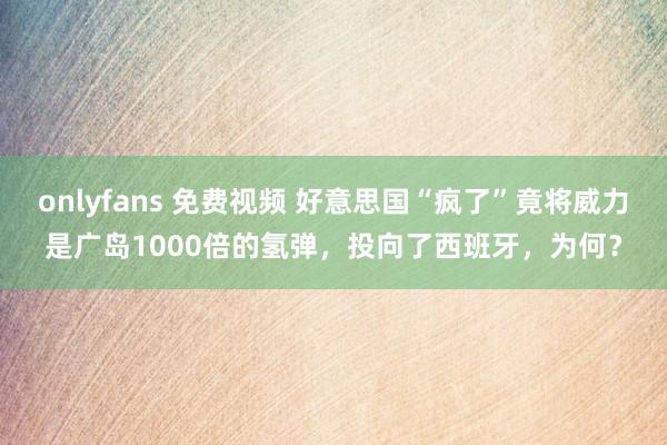 onlyfans 免费视频 好意思国“疯了”竟将威力是广岛1000倍的氢弹，投向了西班牙，为何？