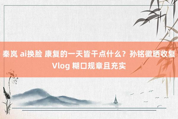 秦岚 ai换脸 康复的一天皆干点什么？孙铭徽晒收复Vlog 糊口规章且充实