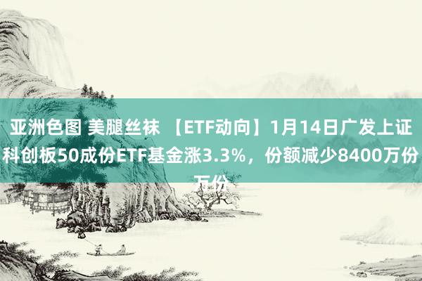 亚洲色图 美腿丝袜 【ETF动向】1月14日广发上证科创板50成份ETF基金涨3.3%，份额减少8400万份