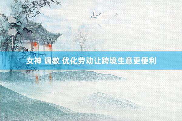 女神 调教 优化劳动让跨境生意更便利