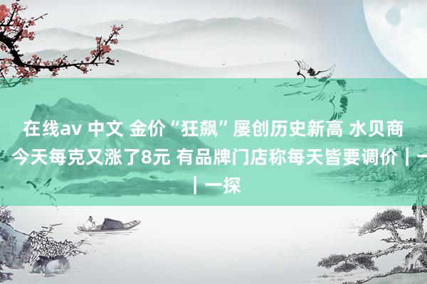 在线av 中文 金价“狂飙”屡创历史新高 水贝商家：今天每克又涨了8元 有品牌门店称每天皆要调价｜一探